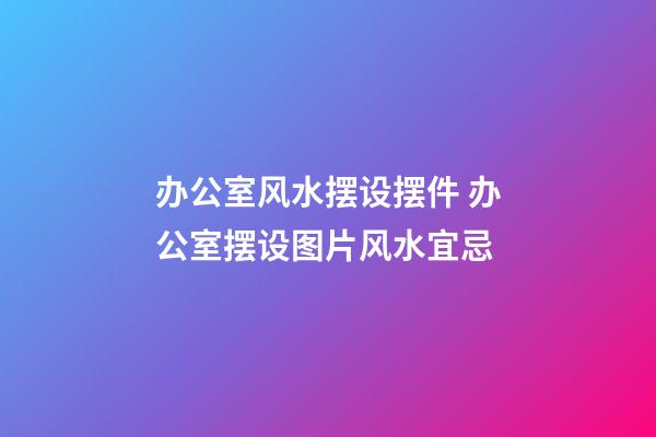 办公室风水摆设摆件 办公室摆设图片风水宜忌